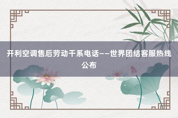 开利空调售后劳动干系电话——世界团结客服热线公布