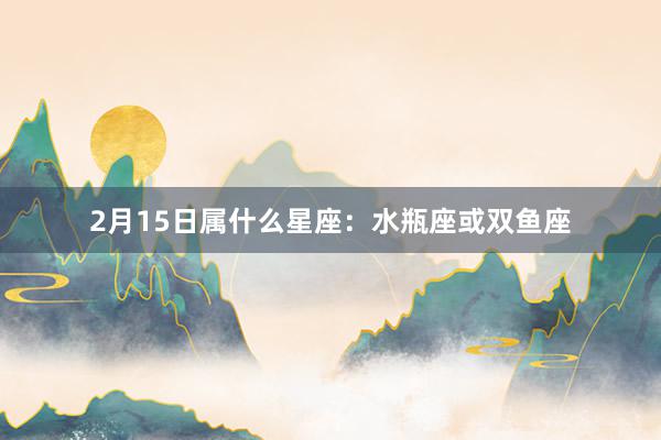 2月15日属什么星座:水瓶座或双鱼座