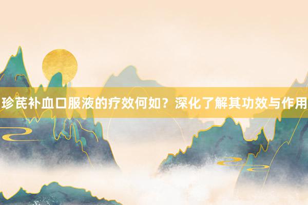 珍芪补血口服液的疗效何如?深化了解其功效与作用