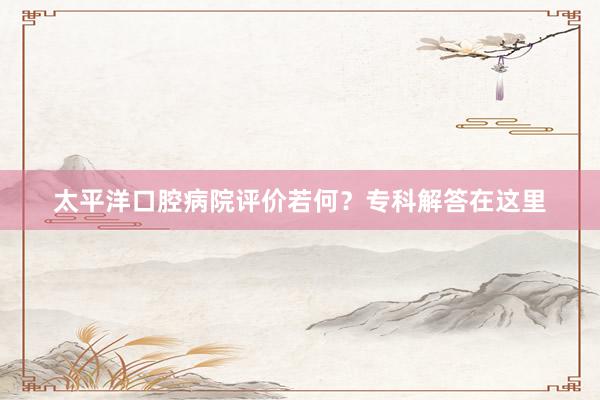 太平洋口腔病院评价若何?专科解答在这里